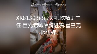 XK8130.乐乐.送礼.吃精班主任.巨乳老师酥胸进嘴.星空无限传媒