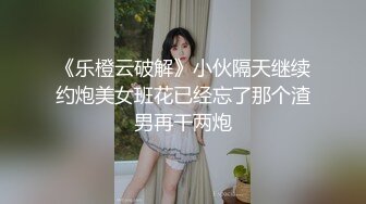 《乐橙云破解》小伙隔天继续约炮美女班花已经忘了那个渣男再干两炮