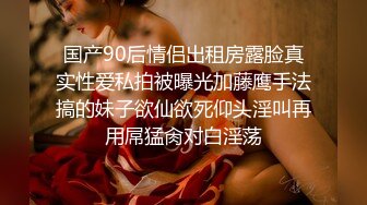 国产90后情侣出租房露脸真实性爱私拍被曝光加藤鹰手法搞的妹子欲仙欲死仰头淫叫再用屌猛肏对白淫荡