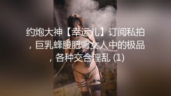 约炮大神【幸运儿】订阅私拍，巨乳蜂腰肥臀女人中的极品，各种交合淫乱 (1)