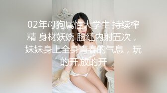 02年母狗属性大学生 持续榨精 身材妖娆 脸红内射五次，妹妹身上全身青春的气息，玩的开,放的开