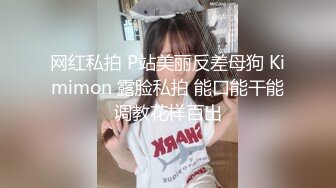 网红私拍 P站美丽反差母狗 Kimimon 露脸私拍 能口能干能调教花样百出