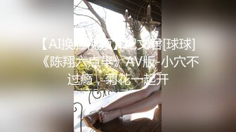 【AI换脸视频】纪文君[球球] 《陈翔六点半》AV版-小穴不过瘾，菊花一起开