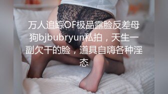 万人追踪OF极品露脸反差母狗bjbubryun私拍，天生一副欠干的脸，道具自嗨各种淫态