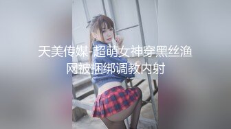 天美传媒-超萌女神穿黑丝渔网被捆绑调教内射