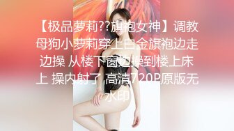 【极品萝莉??旗袍女神】调教母狗小萝莉穿上白金旗袍边走边操 从楼下窗边操到楼上床上 操内射了 高清720P原版无水印