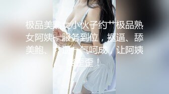 极品美熟女小伙子约艹极品熟女阿姨，服务到位，抠逼、舔美鲍、艹逼一气呵成，让阿姨爽歪歪！