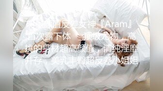 明星颜值反差女神『Aram』首次露下体❤️顶级尤物，高挑的身材超高颜值，清纯淫靡并存，美乳丰臀超反差小姐姐