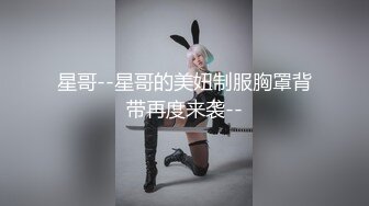 星哥--星哥的美妞制服胸罩背带再度来袭--