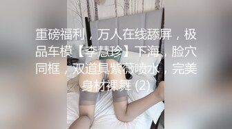 重磅福利，万人在线舔屏，极品车模【李慧珍】下海，脸穴同框，双道具紫薇喷水，完美身材裸舞 (2)