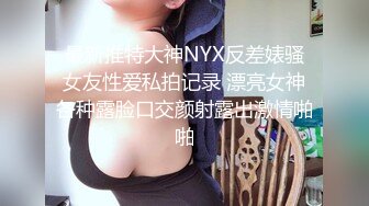 最新推特大神NYX反差婊骚女友性爱私拍记录 漂亮女神各种露脸口交颜射露出激情啪啪