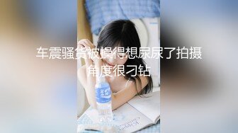 车震骚货被操得想尿尿了拍摄角度很刁钻