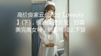 高价良家云盘流出【beauty】(下)，极品反差女友，白富美完美女神，做爱视频上下皆粉