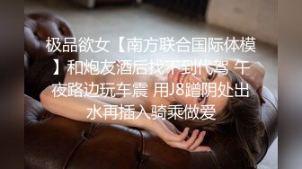 极品欲女【南方联合国际体模】和炮友酒后找不到代驾 午夜路边玩车震 用J8蹭阴处出水再插入骑乘做爱