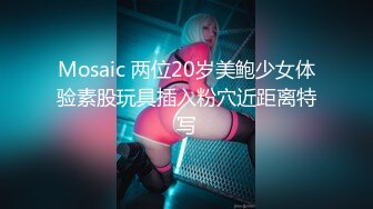 Mosaic 两位20岁美鲍少女体验素股玩具插入粉穴近距离特写