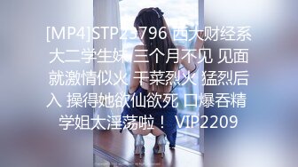 [MP4]STP23796 西大财经系大二学生妹 三个月不见 见面就激情似火 干菜烈火 猛烈后入 操得她欲仙欲死 口爆吞精 学姐太淫荡啦！ VIP2209