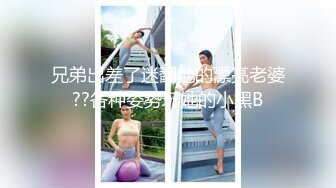 兄弟出差了迷翻他的漂亮老婆??各种姿势玩她的小黑B