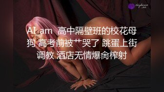 AI_am  高中隔壁班的校花母狗 高考前被艹哭了 跳蛋上街调教 酒店无情爆肏榨射