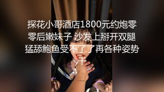 探花小哥酒店1800元约炮零零后嫩妹子 沙发上掰开双腿猛舔鲍鱼受不了了再各种姿势干