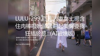 LULU-299 巨乳人妻女上司含住肉棒吸吮舔弄翹起美臀要我狂插於是...(AI破壞版)