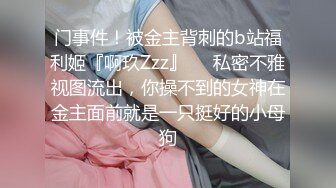 门事件！被金主背刺的b站福利姬『啊玖Zzz』❤️私密不雅视图流出，你操不到的女神在金主面前就是一只挺好的小母狗