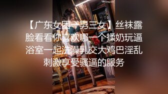 【广东女团一男三女】丝袜露脸看看你喜欢哪一个揉奶玩逼浴室一起洗澡乳交大鸡巴淫乱刺激享受骚逼的服务