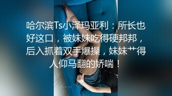 哈尔滨Ts小泽玛亚利：所长也好这口，被妹妹吃得硬邦邦，后入抓着双手爆操，妹妹艹得人仰马翻的娇喘！