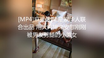 [MP4]麻豆传媒 皇家华人联合出品 用大肉棒来安慰刚刚被男友劈腿的小美女