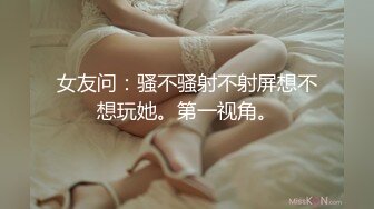 女友问：骚不骚射不射屏想不想玩她。第一视角。