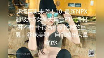 超级巨乳来袭！10-最新NPX超级大G女神大集合P1！身材并不胖 不符合科学比例的巨乳，丝袜美腿，自慰喷出大量的水