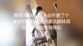 飘哥3000元足浴会所撩了个身材不错的长发良家洗脚妹宾馆开房啪啪非常精彩