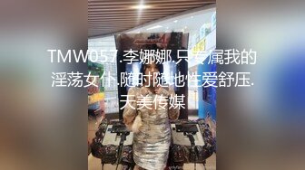 TMW057.李娜娜.只专属我的淫荡女仆.随时随地性爱舒压.天美传媒