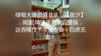 绿帽夫妻颜值女王，【晨汐】，闺蜜 精液奥利奥完整版，这吞精技术非常专业，白虎无套！