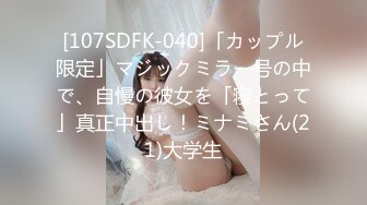 [107SDFK-040]「カップル限定」マジックミラー号の中で、自慢の彼女を「寝とって」真正中出し！ミナミさん(21)大学生