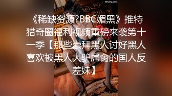 《稀缺资源?BBC媚黑》推特猎奇圈福利视频重磅来袭第十一季【那些崇拜黑人讨好黑人喜欢被黑人大驴屌肏的国人反差妹】