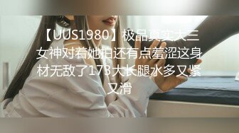 【UUS1980】极品真实大三女神对着她拍还有点羞涩这身材无敌了173大长腿水多又紧又滑