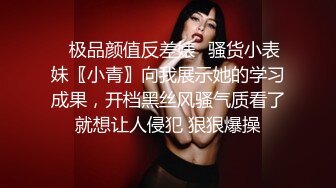 ✿极品颜值反差婊✿骚货小表妹〖小青〗向我展示她的学习成果，开档黑丝风骚气质看了就想让人侵犯 狠狠爆操