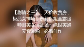 【剧情之王】，天价收费房，极品女神场，萝莉御姐全露脸，帅哥美女淫乱场，绝世美鲍无套啪啪，必看佳作