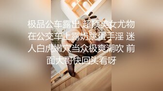 极品公车露出 超顶美女尤物在公交车上露奶跳蛋手淫 迷人白虎嫩穴当众极爽潮吹 前面大哥快回头看呀