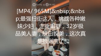 [MP4/ 965M]&nbsp;&nbsp;最强扫街达人，挑战各种嫩妹少妇，走街串巷，32岁极品美人妻，肤白貌美，这次真是捡到宝了