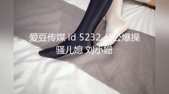 爱豆传媒 id 5232 公公爆操骚儿媳 刘小姗