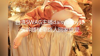 台湾SWAG主播daisybaby好欠幹隨機帶路人回家做愛