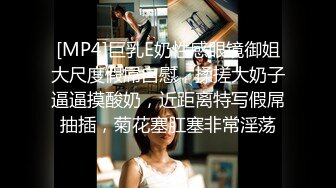 [MP4]巨乳E奶性感眼镜御姐大尺度假屌自慰，揉搓大奶子逼逼摸酸奶，近距离特写假屌抽插，菊花塞肛塞非常淫荡