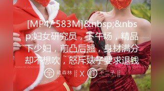 [MP4/ 583M]&nbsp;&nbsp;妇女研究员，下午场，精品下少妇，前凸后翘，身材满分却不想吹，怒斥婊子要求退钱