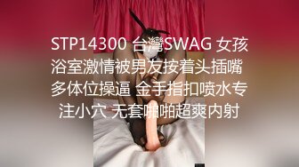 STP14300 台灣SWAG 女孩浴室激情被男友按着头插嘴 多体位操逼 金手指扣喷水专注小穴 无套啪啪超爽内射