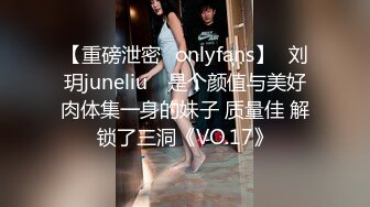 【重磅泄密✨onlyfans】⭐刘玥juneliu⭐ 是个颜值与美好肉体集一身的妹子 质量佳 解锁了三洞《VO.17》