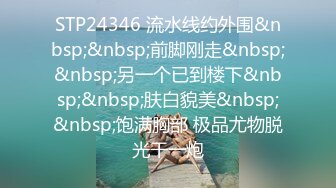 STP24346 流水线约外围&nbsp;&nbsp;前脚刚走&nbsp;&nbsp;另一个已到楼下&nbsp;&nbsp;肤白貌美&nbsp;&nbsp;饱满胸部 极品尤物脱光干一炮