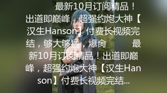 ⚫️⚫️最新10月订阅精品！出道即巅峰，超强约炮大神【汉生Hanson】付费长视频完结，够大够猛，爆肏⚫️⚫️最新10月订阅精品！出道即巅峰，超强约炮大神【汉生Hanson】付费长视频完结...