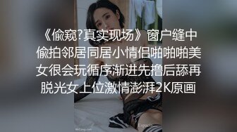 《偸窥?真实现场》窗户缝中偸拍邻居同居小情侣啪啪啪美女很会玩循序渐进先撸后舔再脱光女上位激情澎湃2K原画