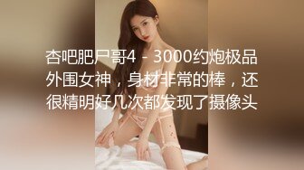 杏吧肥尸哥4 - 3000约炮极品外围女神，身材非常的棒，还很精明好几次都发现了摄像头